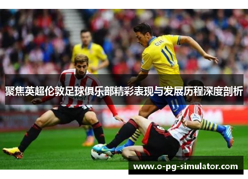 聚焦英超伦敦足球俱乐部精彩表现与发展历程深度剖析