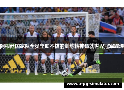 阿根廷国家队全员坚韧不拔的训练精神铸就世界冠军辉煌