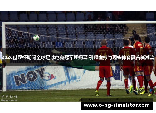 2026世界杯期间全球足球电竞冠军杯揭幕 引领虚拟与现实体育融合新潮流