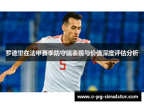 罗德里在法甲赛季防守端表现与价值深度评估分析