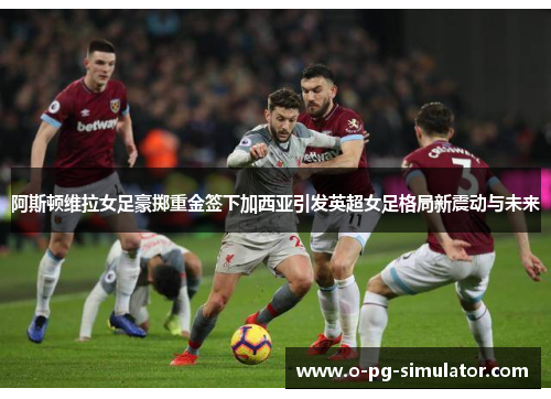 阿斯顿维拉女足豪掷重金签下加西亚引发英超女足格局新震动与未来