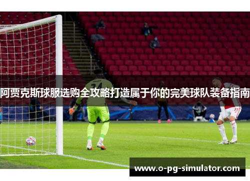 阿贾克斯球服选购全攻略打造属于你的完美球队装备指南