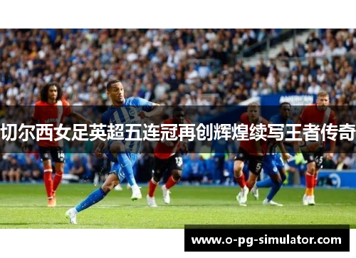切尔西女足英超五连冠再创辉煌续写王者传奇 切尔西女足英超五连冠再创辉煌续写王者传奇