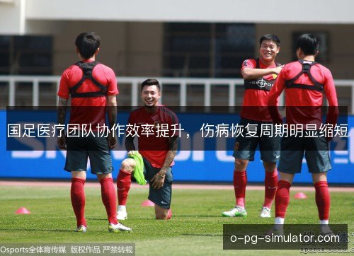 国足医疗团队协作效率提升,伤病恢复周期明显缩短 国足医疗团队协作效率提升,伤病恢复周期明显缩短