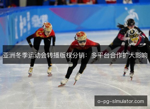 亚洲冬季运动会转播版权分销:多平台合作扩大影响 亚洲冬季运动会转播版权分销:多平台合作扩大影响